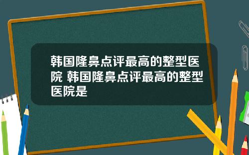 韩国隆鼻点评最高的整型医院 韩国隆鼻点评最高的整型医院是
