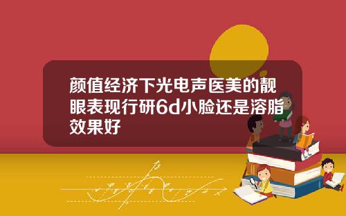 颜值经济下光电声医美的靓眼表现行研6d小脸还是溶脂效果好