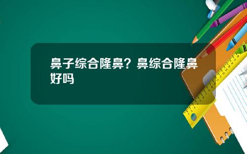 鼻子综合隆鼻？鼻综合隆鼻好吗