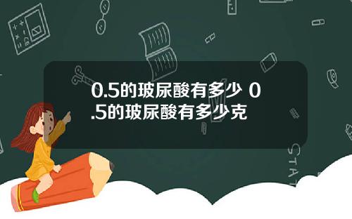 0.5的玻尿酸有多少 0.5的玻尿酸有多少克