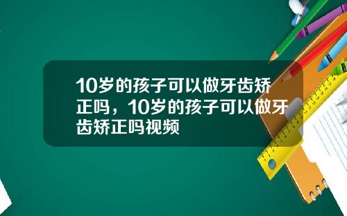 10岁的孩子可以做牙齿矫正吗，10岁的孩子可以做牙齿矫正吗视频