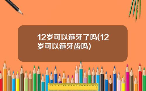 12岁可以箍牙了吗(12岁可以箍牙齿吗)