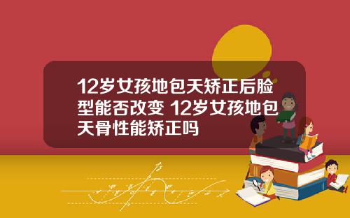 12岁女孩地包天矫正后脸型能否改变 12岁女孩地包天骨性能矫正吗