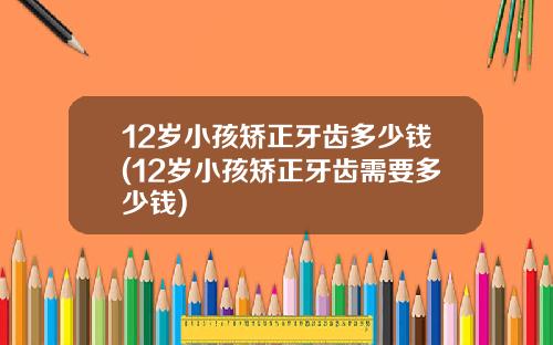 12岁小孩矫正牙齿多少钱(12岁小孩矫正牙齿需要多少钱)