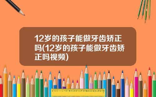 12岁的孩子能做牙齿矫正吗(12岁的孩子能做牙齿矫正吗视频)