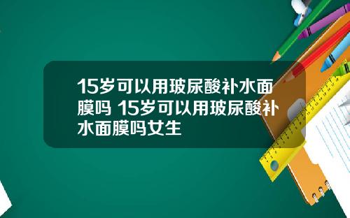15岁可以用玻尿酸补水面膜吗 15岁可以用玻尿酸补水面膜吗女生