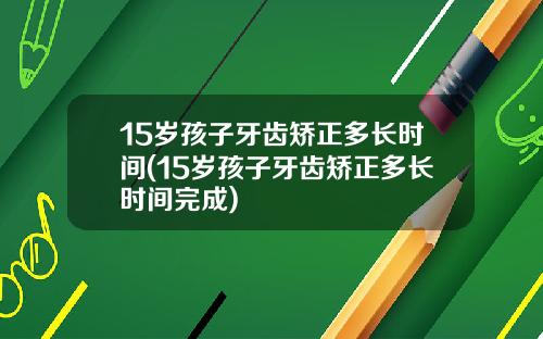 15岁孩子牙齿矫正多长时间(15岁孩子牙齿矫正多长时间完成)