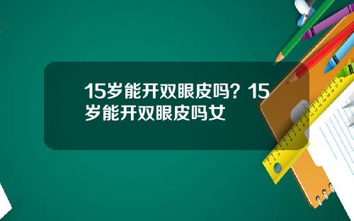 15岁能开双眼皮吗？15岁能开双眼皮吗女