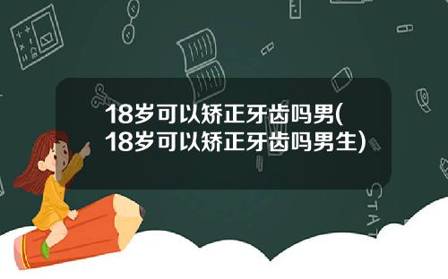 18岁可以矫正牙齿吗男(18岁可以矫正牙齿吗男生)