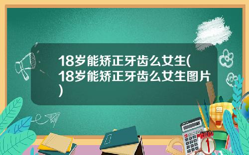 18岁能矫正牙齿么女生(18岁能矫正牙齿么女生图片)