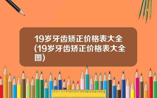 19岁牙齿矫正价格表大全(19岁牙齿矫正价格表大全图)
