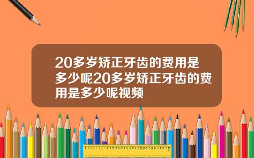 20多岁矫正牙齿的费用是多少呢20多岁矫正牙齿的费用是多少呢视频
