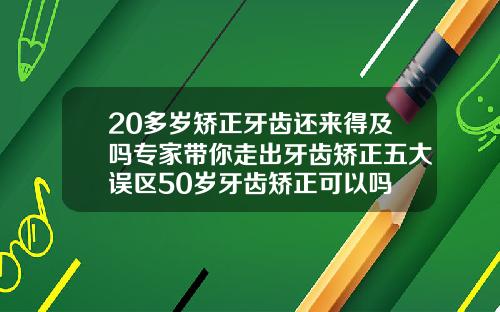 20多岁矫正牙齿还来得及吗专家带你走出牙齿矫正五大误区50岁牙齿矫正可以吗