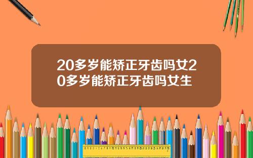20多岁能矫正牙齿吗女20多岁能矫正牙齿吗女生