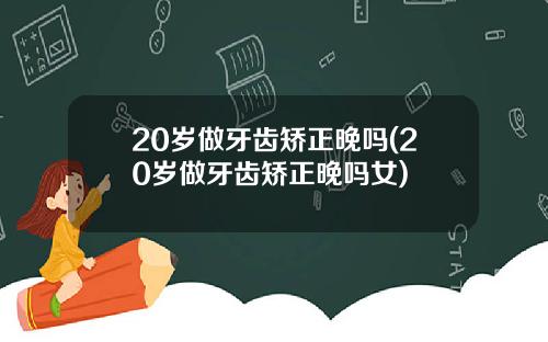 20岁做牙齿矫正晚吗(20岁做牙齿矫正晚吗女)