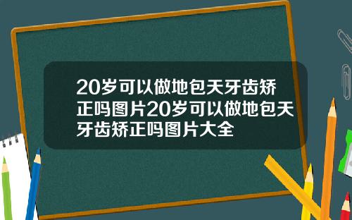 20岁可以做地包天牙齿矫正吗图片20岁可以做地包天牙齿矫正吗图片大全