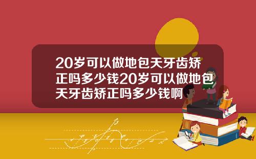 20岁可以做地包天牙齿矫正吗多少钱20岁可以做地包天牙齿矫正吗多少钱啊