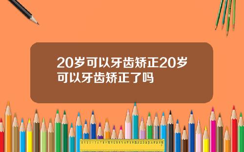 20岁可以牙齿矫正20岁可以牙齿矫正了吗