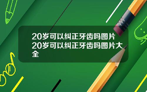 20岁可以纠正牙齿吗图片20岁可以纠正牙齿吗图片大全