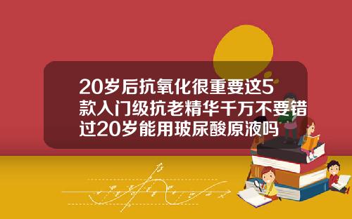 20岁后抗氧化很重要这5款入门级抗老精华千万不要错过20岁能用玻尿酸原液吗