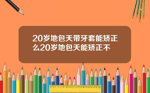 20岁地包天带牙套能矫正么20岁地包天能矫正不