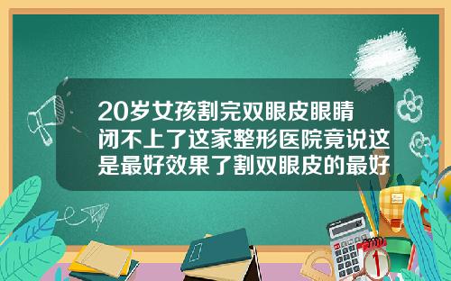 20岁女孩割完双眼皮眼睛闭不上了这家整形医院竟说这是最好效果了割双眼皮的最好医院