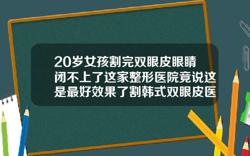 20岁女孩割完双眼皮眼睛闭不上了这家整形医院竟说这是最好效果了割韩式双眼皮医院排名