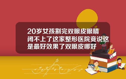 20岁女孩割完双眼皮眼睛闭不上了这家整形医院竟说这是最好效果了双眼皮哪好