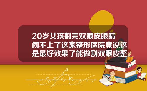 20岁女孩割完双眼皮眼睛闭不上了这家整形医院竟说这是最好效果了能做割双眼皮整形医院