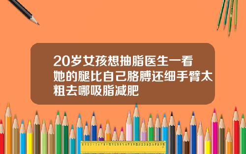 20岁女孩想抽脂医生一看她的腿比自己胳膊还细手臂太粗去哪吸脂减肥