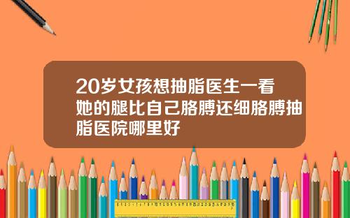 20岁女孩想抽脂医生一看她的腿比自己胳膊还细胳膊抽脂医院哪里好