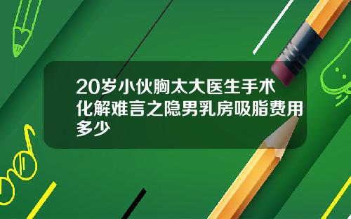 20岁小伙胸太大医生手术化解难言之隐男乳房吸脂费用多少