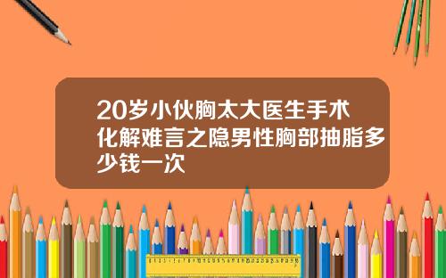 20岁小伙胸太大医生手术化解难言之隐男性胸部抽脂多少钱一次