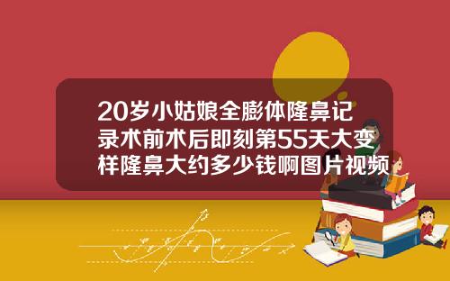 20岁小姑娘全膨体隆鼻记录术前术后即刻第55天大变样隆鼻大约多少钱啊图片视频