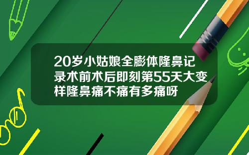 20岁小姑娘全膨体隆鼻记录术前术后即刻第55天大变样隆鼻痛不痛有多痛呀