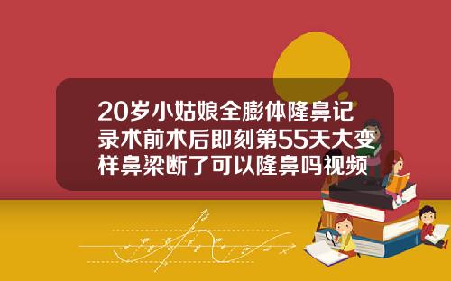20岁小姑娘全膨体隆鼻记录术前术后即刻第55天大变样鼻梁断了可以隆鼻吗视频
