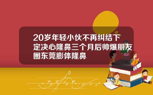 20岁年轻小伙不再纠结下定决心隆鼻三个月后帅爆朋友圈东莞膨体隆鼻