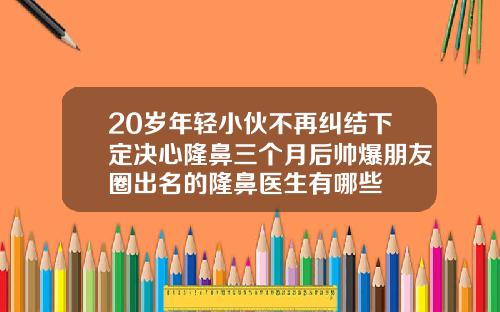 20岁年轻小伙不再纠结下定决心隆鼻三个月后帅爆朋友圈出名的隆鼻医生有哪些