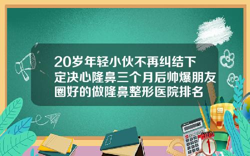 20岁年轻小伙不再纠结下定决心隆鼻三个月后帅爆朋友圈好的做隆鼻整形医院排名