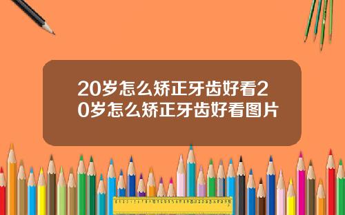 20岁怎么矫正牙齿好看20岁怎么矫正牙齿好看图片