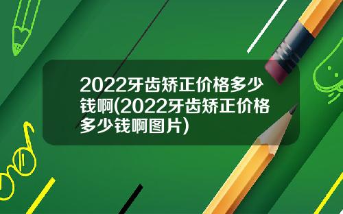 2022牙齿矫正价格多少钱啊(2022牙齿矫正价格多少钱啊图片)