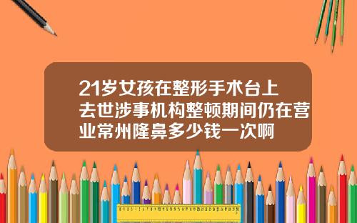 21岁女孩在整形手术台上去世涉事机构整顿期间仍在营业常州隆鼻多少钱一次啊