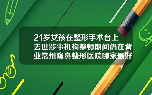 21岁女孩在整形手术台上去世涉事机构整顿期间仍在营业常州隆鼻整形医院哪家最好