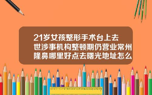 21岁女孩整形手术台上去世涉事机构整顿期仍营业常州隆鼻哪里好点去曙光地址怎么去