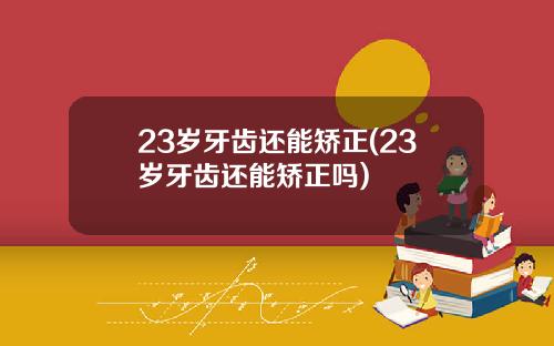 23岁牙齿还能矫正(23岁牙齿还能矫正吗)