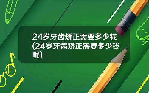 24岁牙齿矫正需要多少钱(24岁牙齿矫正需要多少钱呢)