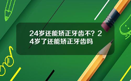 24岁还能矫正牙齿不？24岁了还能矫正牙齿吗