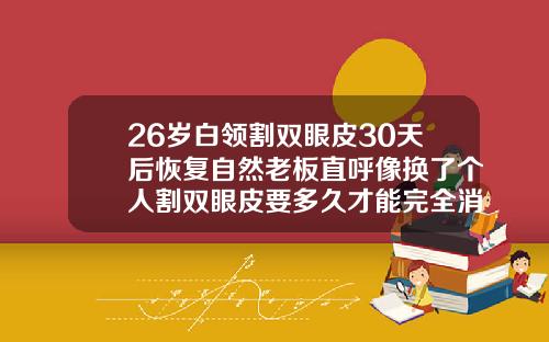 26岁白领割双眼皮30天后恢复自然老板直呼像换了个人割双眼皮要多久才能完全消肿