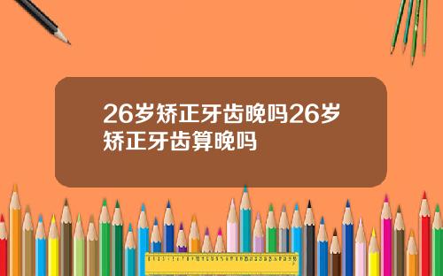 26岁矫正牙齿晚吗26岁矫正牙齿算晚吗