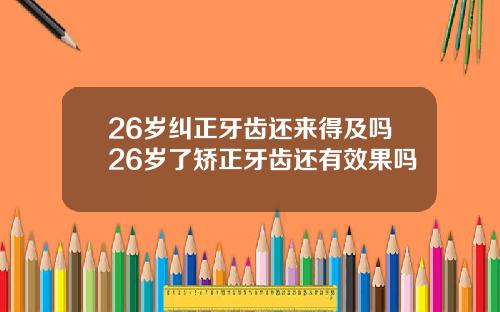 26岁纠正牙齿还来得及吗26岁了矫正牙齿还有效果吗